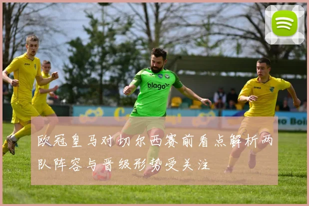 欧冠皇马对切尔西赛前看点解析两队阵容与晋级形势受关注