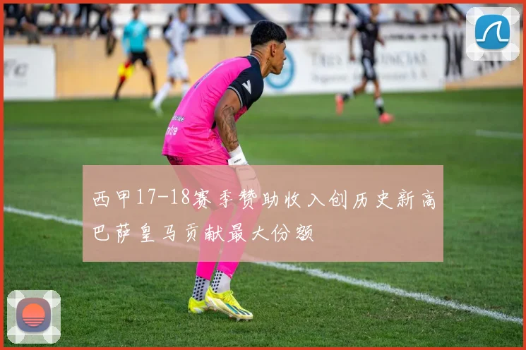 西甲17-18赛季赞助收入创历史新高巴萨皇马贡献最大份额