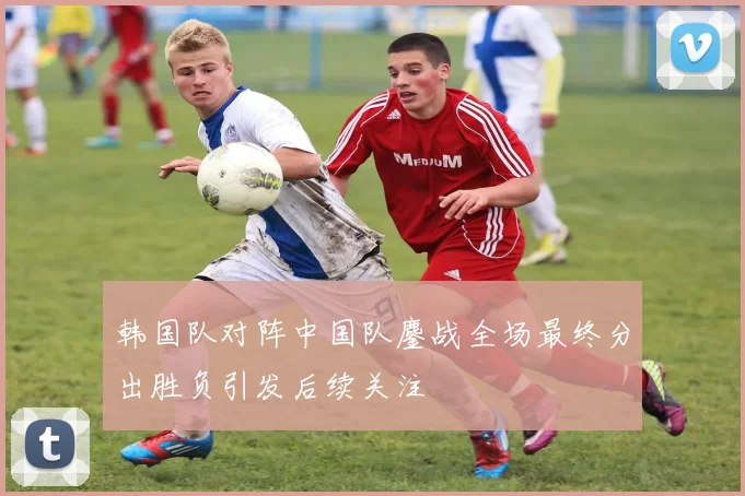 韩国队对阵中国队鏖战全场最终分出胜负引发后续关注