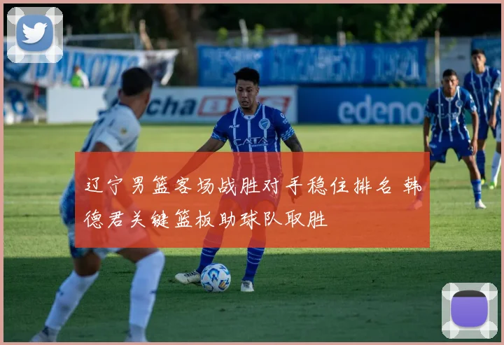 辽宁男篮客场战胜对手稳住排名 韩德君关键篮板助球队取胜