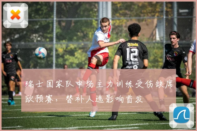 瑞士国家队中场主力训练受伤缺席欧预赛,替补人选影响首发