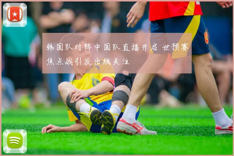 韩国队对阵中国队直播开启 世预赛焦点战引发出线关注