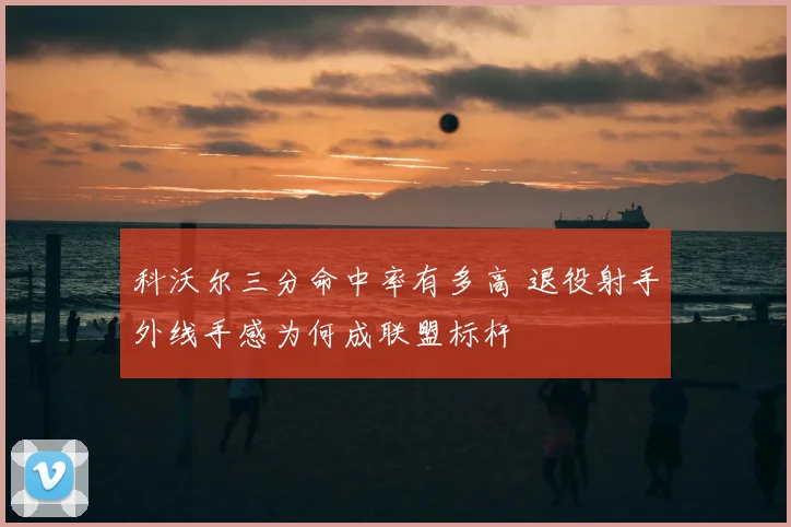 科沃尔三分命中率有多高 退役射手外线手感为何成联盟标杆