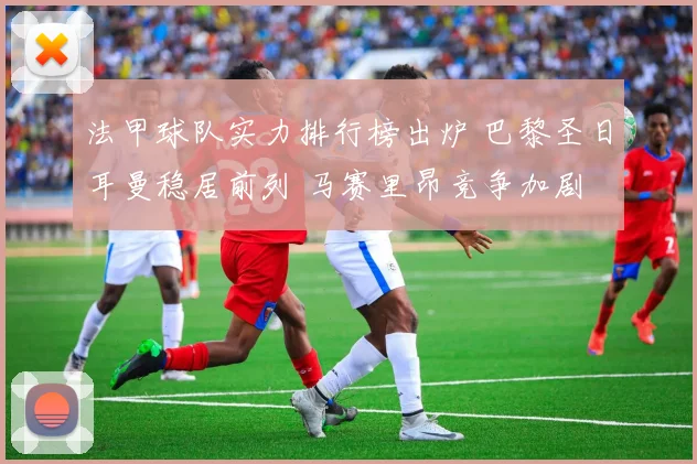 法甲球队实力排行榜出炉 巴黎圣日耳曼稳居前列 马赛里昂竞争加剧