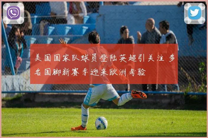美国国家队球员登陆英超引关注 多名国脚新赛季迎来欧洲考验