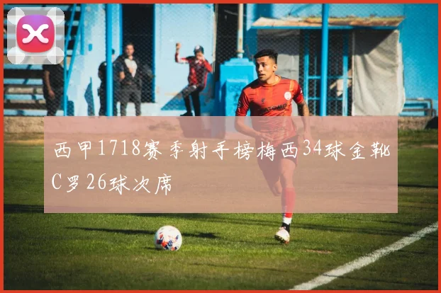 西甲1718赛季射手榜梅西34球金靴C罗26球次席