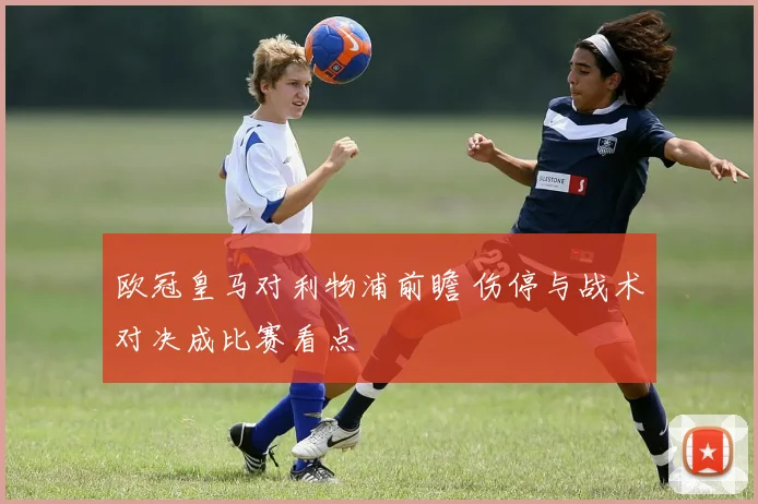 欧冠皇马对利物浦前瞻 伤停与战术对决成比赛看点