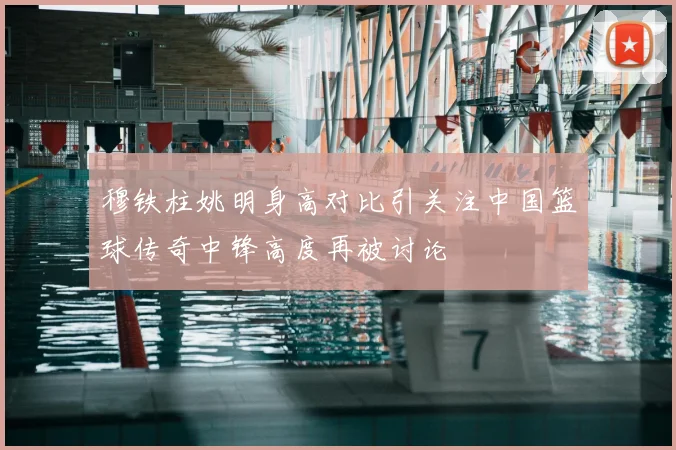 穆铁柱姚明身高对比引关注中国篮球传奇中锋高度再被讨论