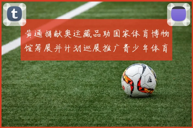 黄通捐献奥运藏品助国家体育博物馆筹展并计划巡展推广青少年体育