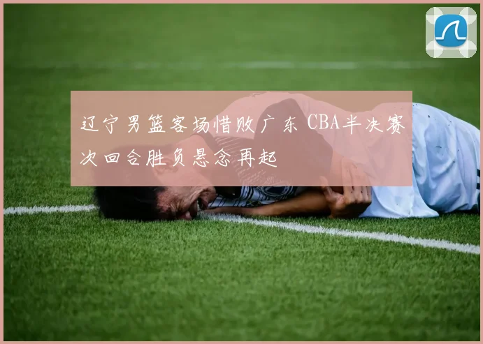 辽宁男篮客场惜败广东 CBA半决赛次回合胜负悬念再起