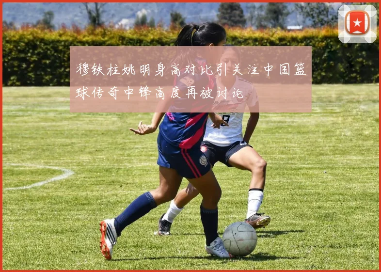 穆铁柱姚明身高对比引关注中国篮球传奇中锋高度再被讨论