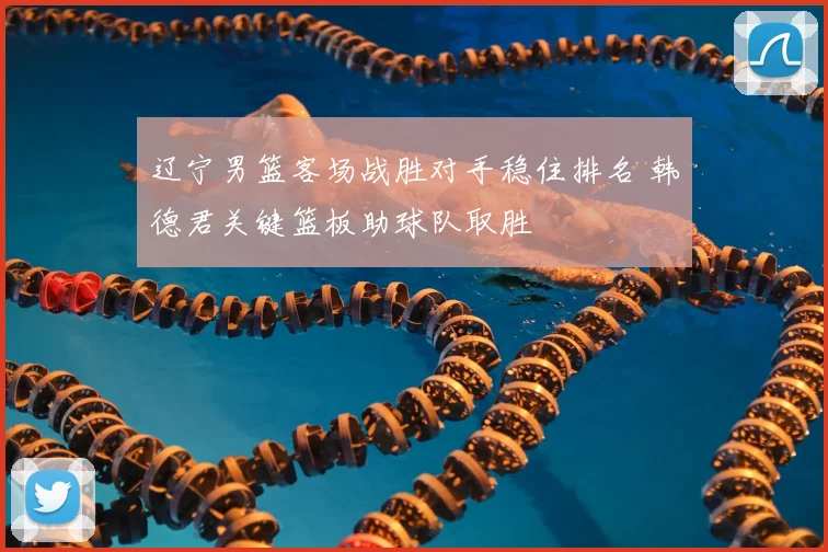 辽宁男篮客场战胜对手稳住排名 韩德君关键篮板助球队取胜