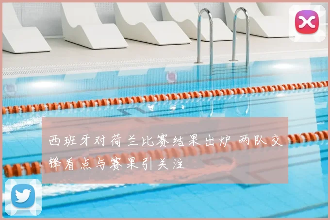 西班牙对荷兰比赛结果出炉 两队交锋看点与赛果引关注