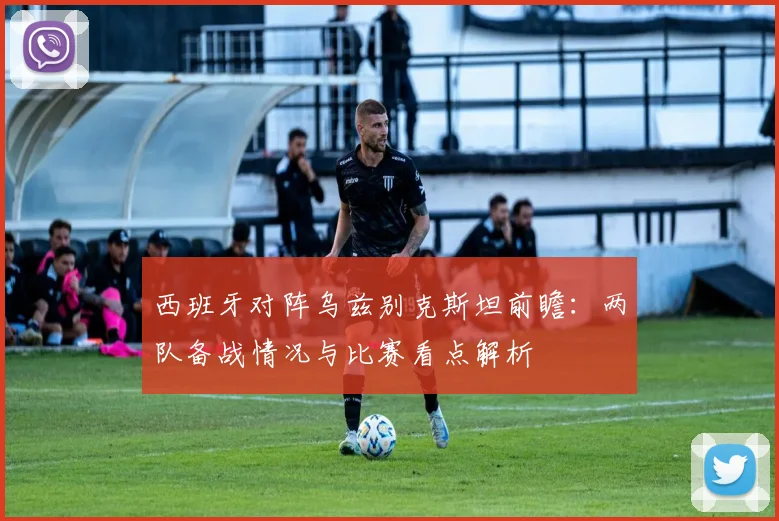 西班牙对阵乌兹别克斯坦前瞻:两队备战情况与比赛看点解析