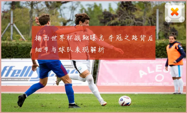 梅西世界杯战靴曝光 夺冠之路背后细节与球队表现解析