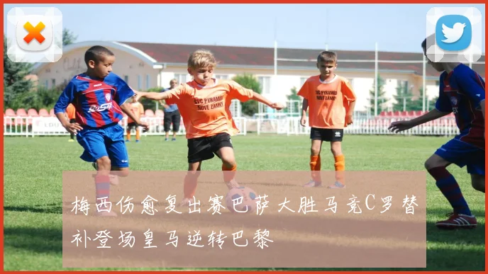 梅西伤愈复出赛巴萨大胜马竞C罗替补登场皇马逆转巴黎