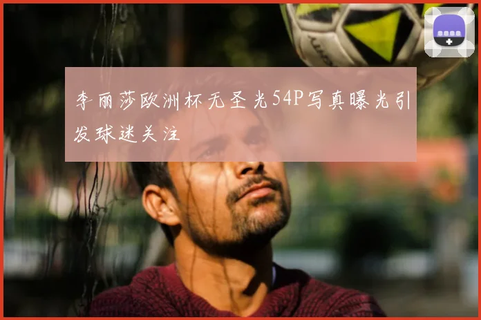李丽莎欧洲杯无圣光54P写真曝光引发球迷关注