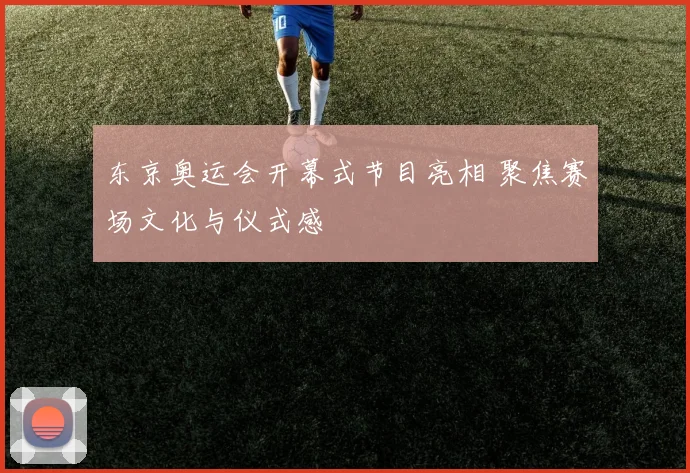 东京奥运会开幕式节目亮相 聚焦赛场文化与仪式感