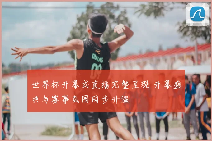 世界杯开幕式直播完整呈现 开幕盛典与赛事氛围同步升温